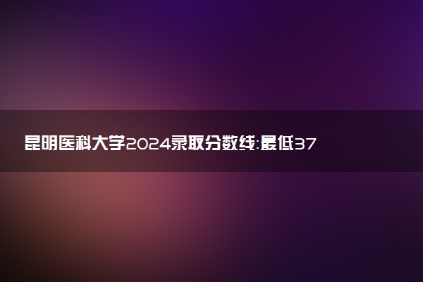 昆明医科大学2024录取分数线：最低376分 附2025年报考建议及注意事项