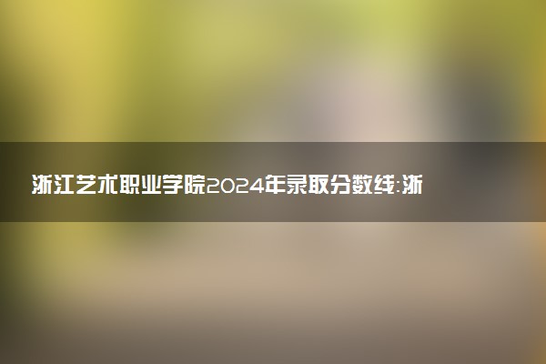 浙江艺术职业学院2024年录取分数线：浙江516分领跑，甘肃375分垫底 2025报考建议及事项