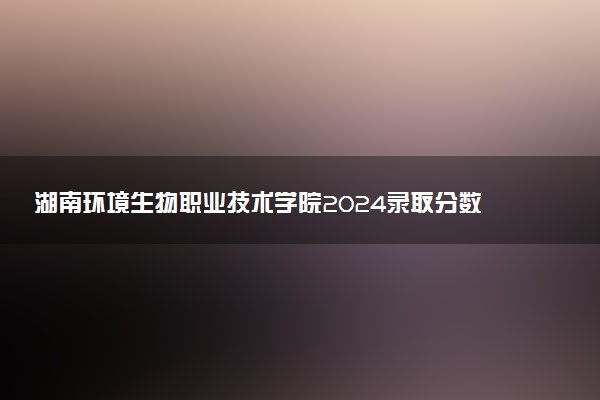 湖南环境生物职业技术学院2024录取分数线：最低327分 附2025年报考建议及注意事项