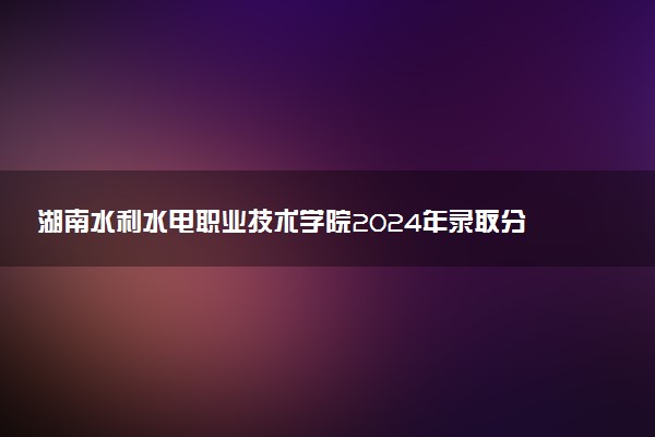 湖南水利水电职业技术学院2024年录取分数线汇总 各省最低分与位次排名及2025报考指南