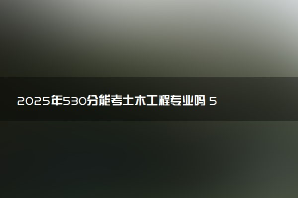 2025年530分能考土木工程专业吗 530分土木工程专业大学推荐