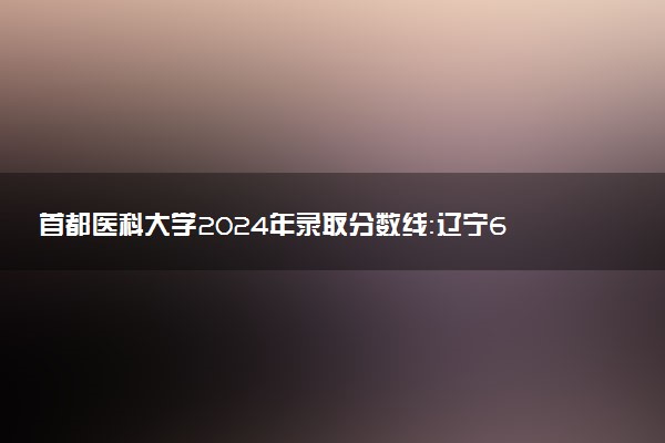 首都医科大学2024年录取分数线：辽宁694分领跑，青海495分垫底 2025报考建议及事项