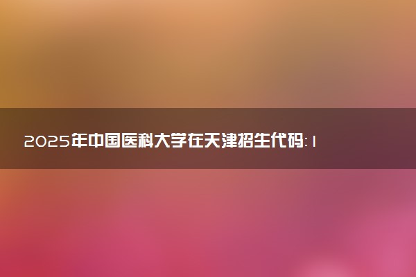 2025年中国医科大学在天津招生代码：1629 专业代码及报考指南