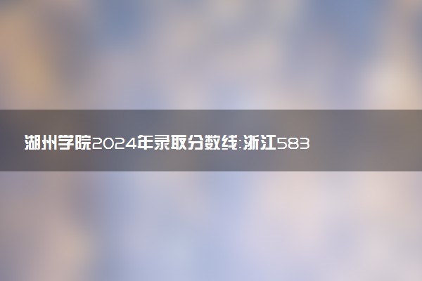 湖州学院2024年录取分数线：浙江583分领跑，内蒙古441分垫底 2025报考建议及事项