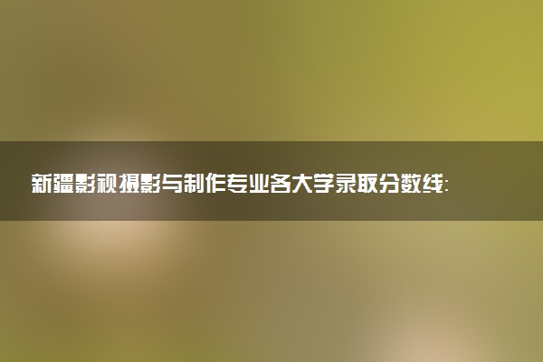新疆影视摄影与制作专业各大学录取分数线：最低374分能上 开设院校及位次
