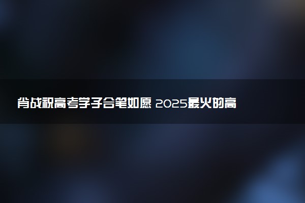 肖战祝高考学子合笔如愿 2025最火的高考祝福