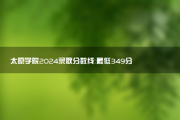 太原学院2024录取分数线：最低349分 附2025年报考建议及注意事项