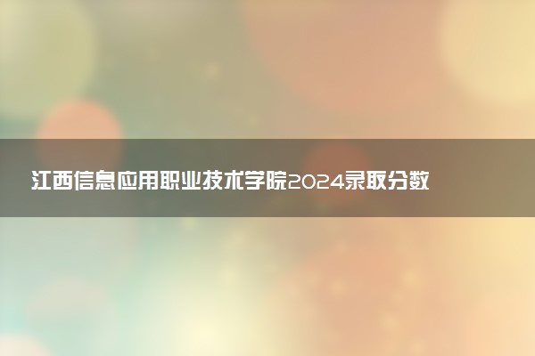 江西信息应用职业技术学院2024录取分数线：最低206分 附2025年报考建议及注意事项