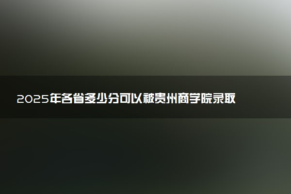 2025年各省多少分可以被贵州商学院录取？历年录取分数线