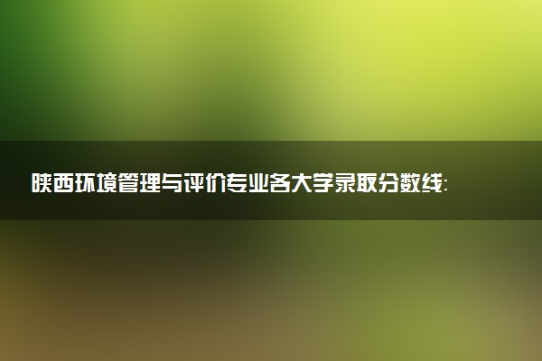 陕西环境管理与评价专业各大学录取分数线：最低362分能上 开设院校及位次