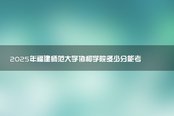 2025年福建师范大学协和学院多少分能考上 最低分及位次