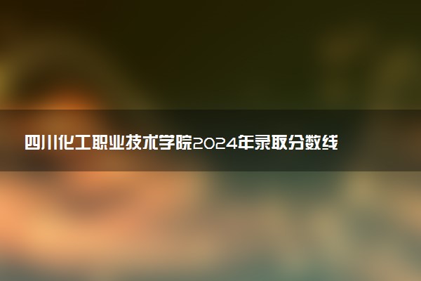 四川化工职业技术学院2024年录取分数线：浙江492分领跑，河南261分垫底 2025报考建议及事项