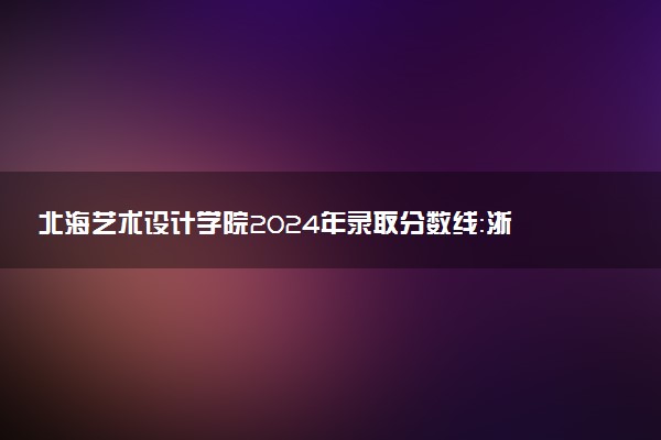 北海艺术设计学院2024年录取分数线：浙江538分领跑，黑龙江403分垫底 2025报考建议及事项