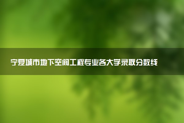 宁夏城市地下空间工程专业各大学录取分数线：最低414分能上 开设院校及位次