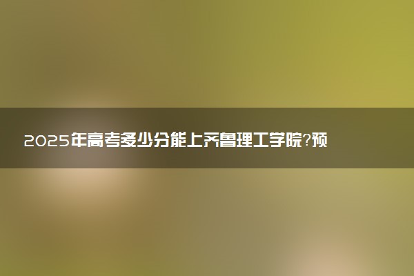 2025年高考多少分能上齐鲁理工学院？预测各省份录取分数线（附2024年数据及报考指南）