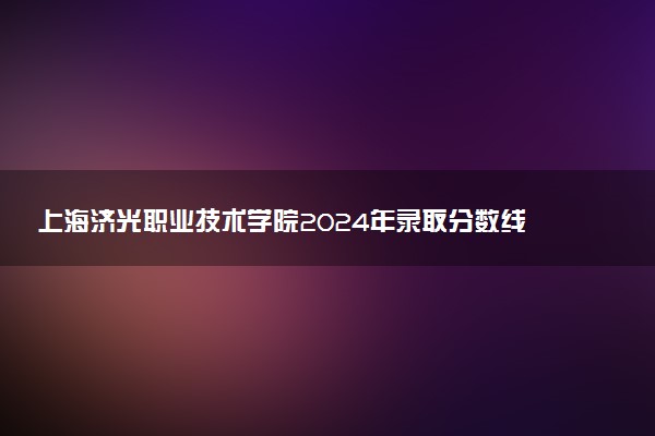 上海济光职业技术学院2024年录取分数线：浙江498分领跑，上海132分垫底 2025报考建议及事项