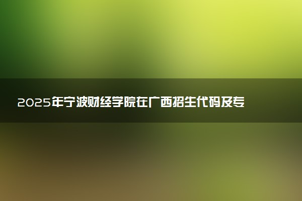 2025年宁波财经学院在广西招生代码及专业代码 宁波财经学院广西代码是多少？怎么查询？