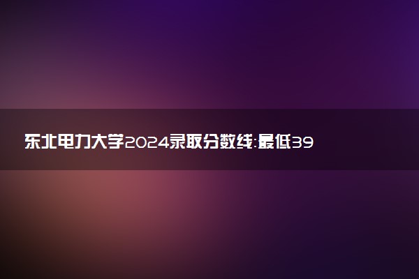 东北电力大学2024录取分数线：最低398分 附2025年报考建议及注意事项
