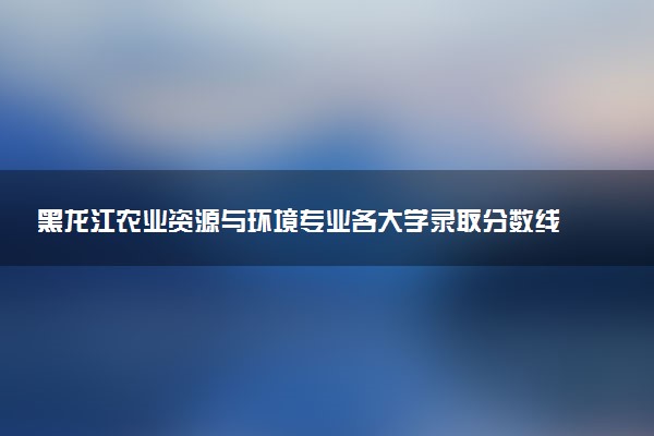 黑龙江农业资源与环境专业各大学录取分数线：最低409分能上 开设院校及位次