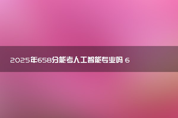 2025年658分能考人工智能专业吗 658分人工智能专业大学推荐