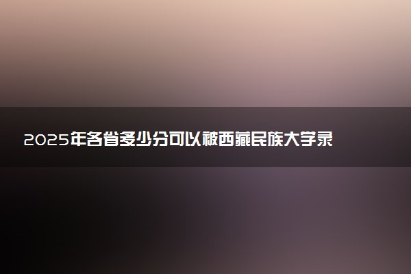 2025年各省多少分可以被西藏民族大学录取？历年录取分数线