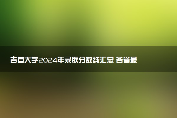 吉首大学2024年录取分数线汇总 各省最低分与位次排名及2025报考指南
