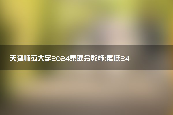 天津师范大学2024录取分数线：最低246分 附2025年报考建议及注意事项