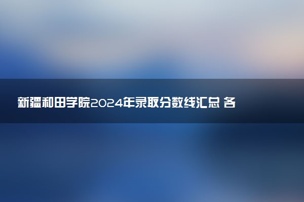 新疆和田学院2024年录取分数线汇总 各省最低分与位次排名及2025报考指南
