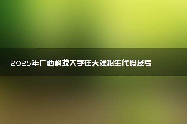 2025年广西科技大学在天津招生代码及专业代码 广西科技大学天津代码是多少？怎么查询？