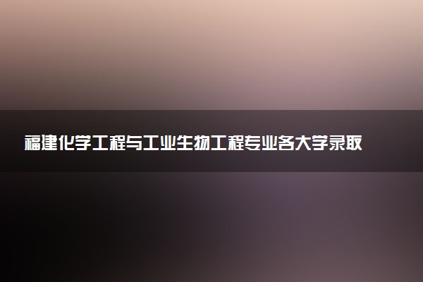 福建化学工程与工业生物工程专业各大学录取分数线：最低503分能上 开设院校及位次