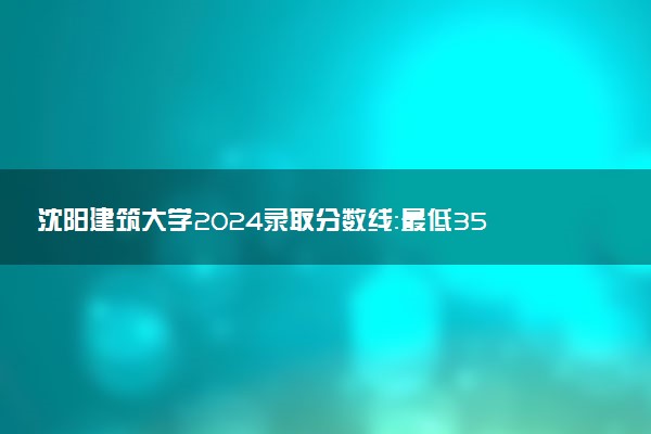 沈阳建筑大学2024录取分数线：最低358分 附2025年报考建议及注意事项