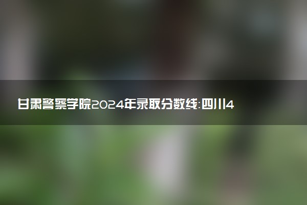 甘肃警察学院2024年录取分数线：四川428分领跑，青海316分垫底 2025报考建议及事项