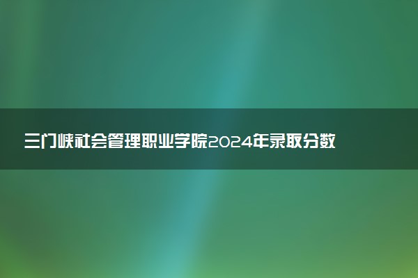 三门峡社会管理职业学院2024年录取分数线：山东474分领跑，河南210分垫底 2025报考建议及事项