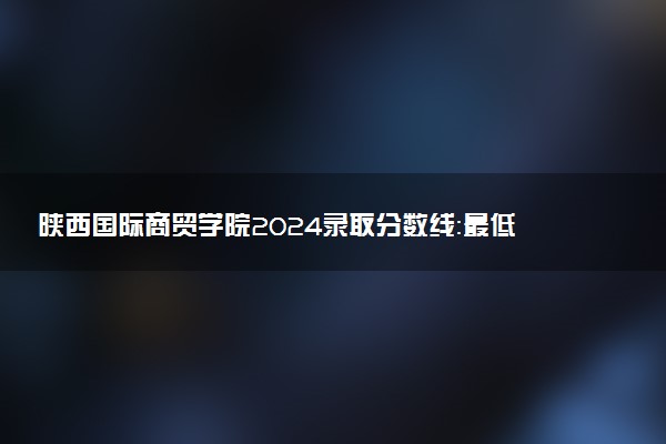 陕西国际商贸学院2024录取分数线：最低166分 附2025年报考建议及注意事项