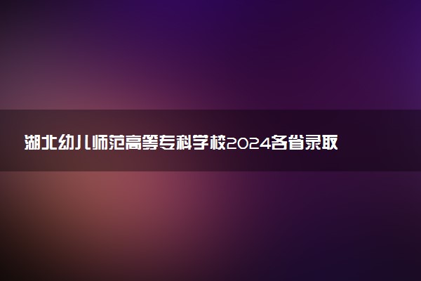 湖北幼儿师范高等专科学校2024各省录取分数线及最低位次是多少