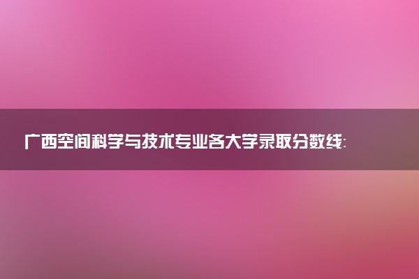 广西空间科学与技术专业各大学录取分数线：最低570分能上 开设院校及位次