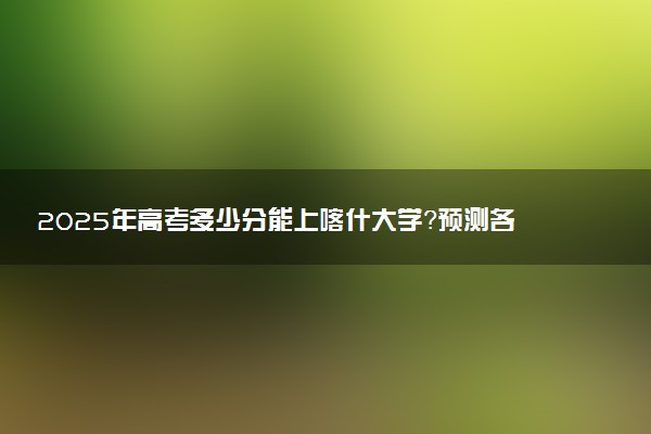 2025年高考多少分能上喀什大学？预测各省份录取分数线（附2024年数据及报考指南）