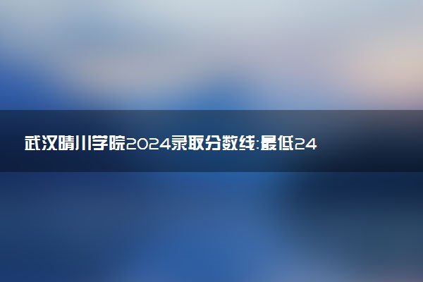 武汉晴川学院2024录取分数线：最低242分 附2025年报考建议及注意事项