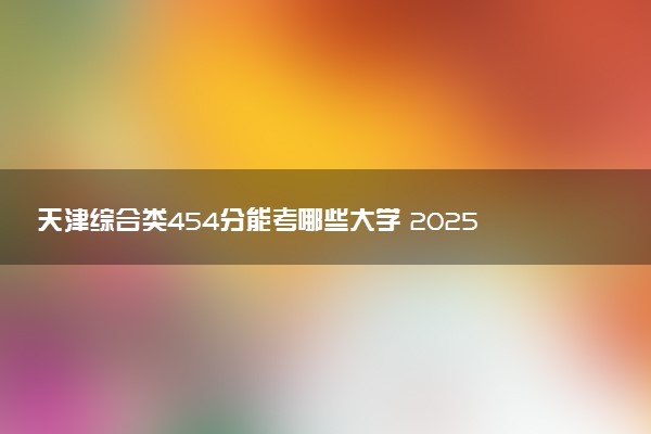 天津综合类454分能考哪些大学 2025考生稳上的大学名单