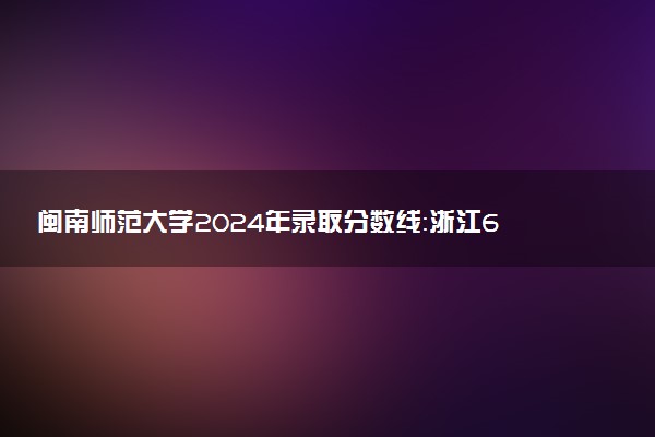 闽南师范大学2024年录取分数线：浙江607分领跑，青海354分垫底 2025报考建议及事项