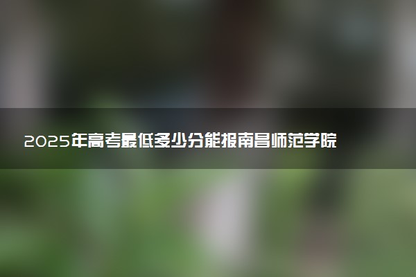 2025年高考最低多少分能报南昌师范学院？附南昌师范学院历年录取分数线及位次