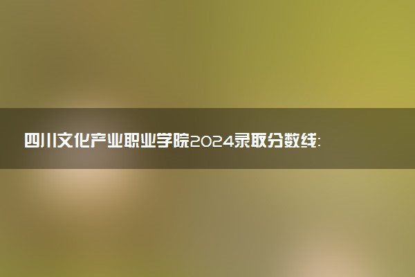 四川文化产业职业学院2024录取分数线：最低164分 附2025年报考建议及注意事项