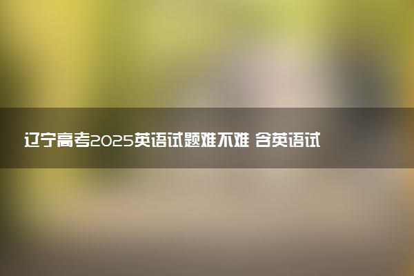 辽宁高考2025英语试题难不难 含英语试卷估分方法