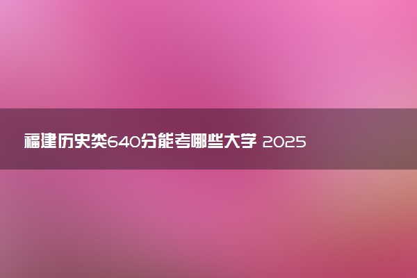 福建历史类640分能考哪些大学 2025考生稳上的大学名单