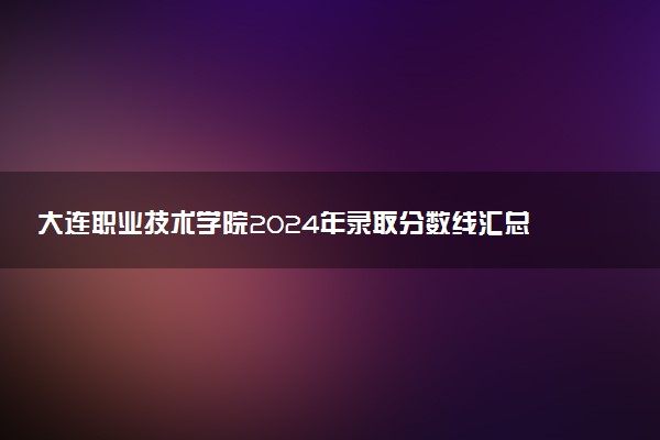 大连职业技术学院2024年录取分数线汇总 各省最低分与位次排名及2025报考指南