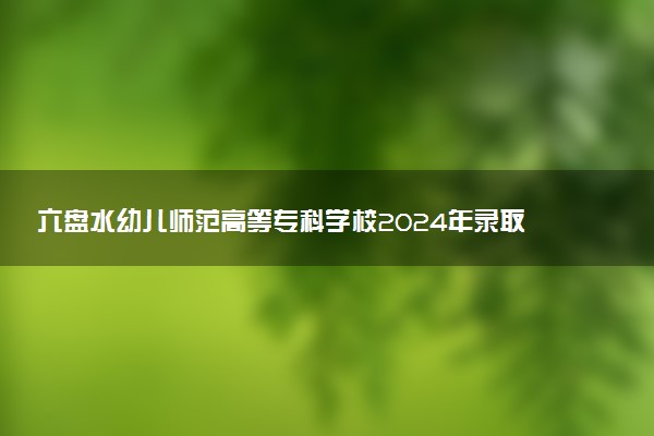 六盘水幼儿师范高等专科学校2024年录取分数线：云南410分领跑，甘肃160分垫底 2025报考建议及事项