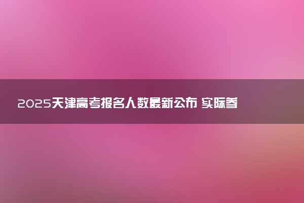 2025天津高考报名人数最新公布 实际参考人数及考生多少人