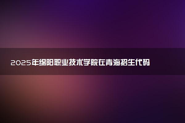 2025年绵阳职业技术学院在青海招生代码及专业代码 绵阳职业技术学院青海代码是多少？怎么查询？