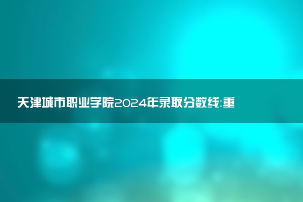 天津城市职业学院2024年录取分数线：重庆470分领跑，天津187分垫底 2025报考建议及事项