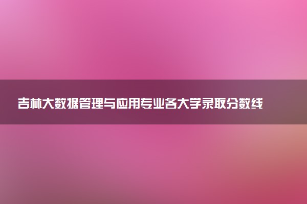 吉林大数据管理与应用专业各大学录取分数线：最低350分能上 开设院校及位次
